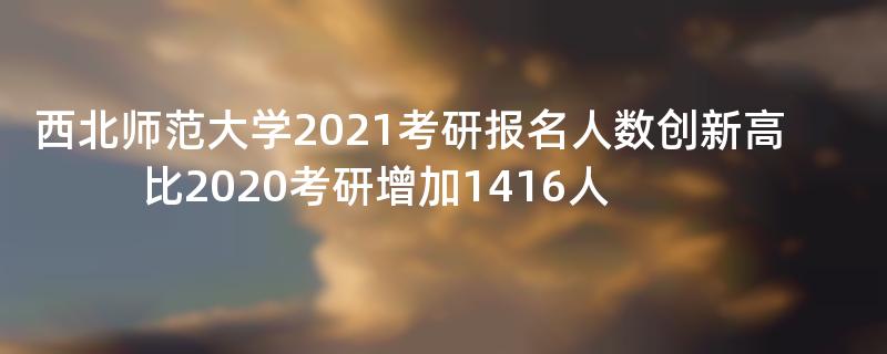 西北师范大学2021考研报名人数创新高,比2020考研增加1416人