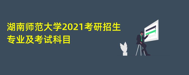 湖南师范大学2021考研招生,专业及考试科目