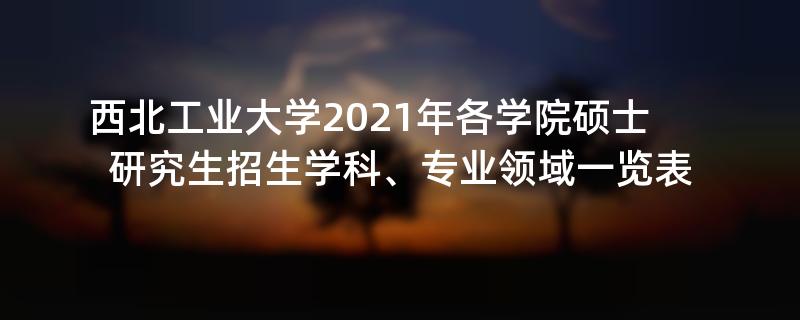 西北工业大学2021年各学院硕士研究生招生学科、专业领域一览表