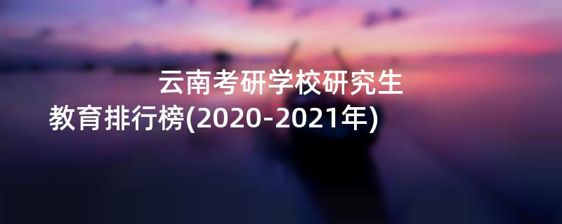 云南考研学校研究生,教育排行榜(2020-2021年)