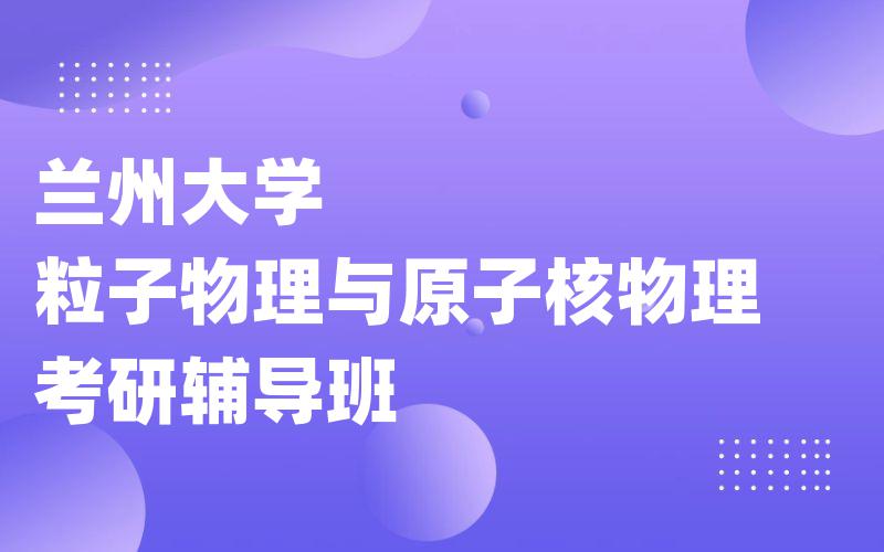 兰州大学粒子物理与原子核物理考研辅导班